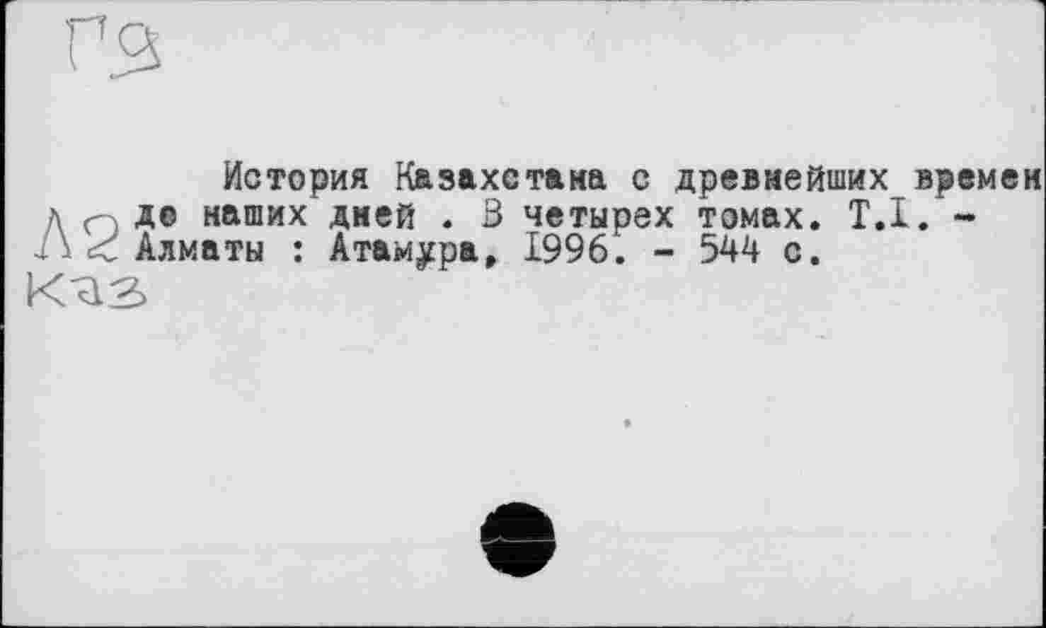 ﻿История Казахстана с древнейших времен ДпДо наших дней . 3 четырех томах. T.I. --Л < Алматы : Атам^ра, 1996. - 544 с.
